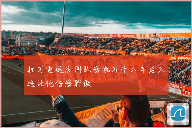 托万重返法国队感慨万千六年后入选让他倍感骄傲