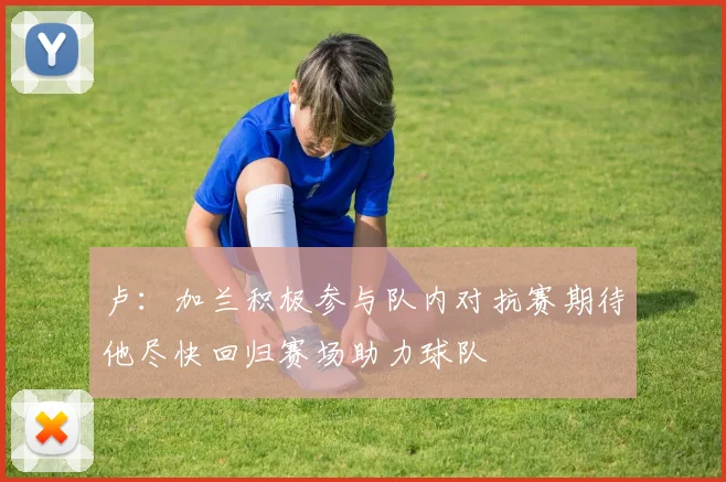 卢：加兰积极参与队内对抗赛期待他尽快回归赛场助力球队