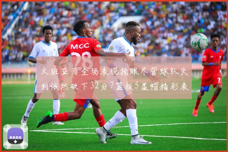 文班亚马全场表现抢眼尽管球队失利依然砍下32分7篮板5盖帽精彩表现令人赞叹