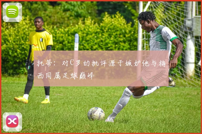 托蒂：对C罗的批评源于嫉妒他与梅西同属足球巅峰