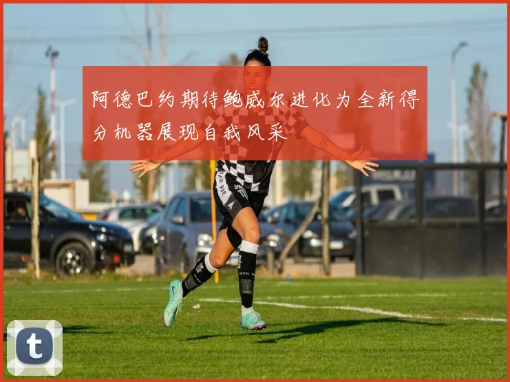 阿德巴约期待鲍威尔进化为全新得分机器展现自我风采