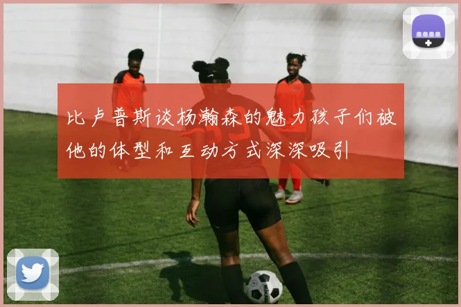 比卢普斯谈杨瀚森的魅力孩子们被他的体型和互动方式深深吸引