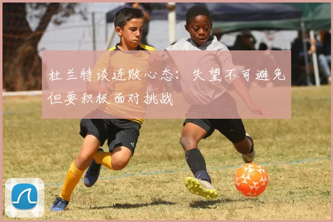 杜兰特谈连败心态：失望不可避免但要积极面对挑战