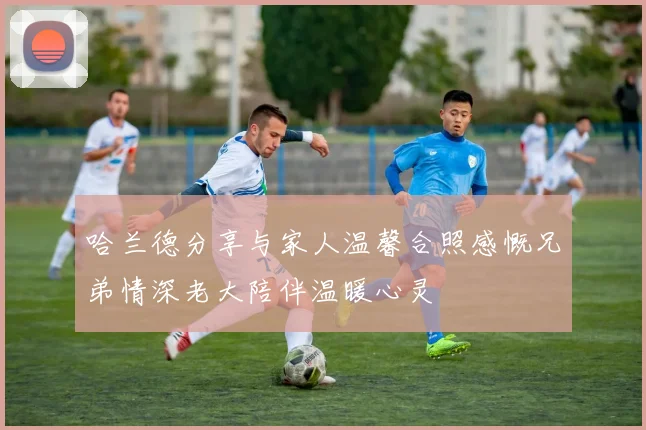 哈兰德分享与家人温馨合照感慨兄弟情深老大陪伴温暖心灵