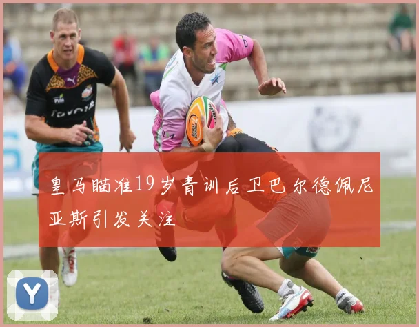 皇马瞄准19岁青训后卫巴尔德佩尼亚斯引发关注